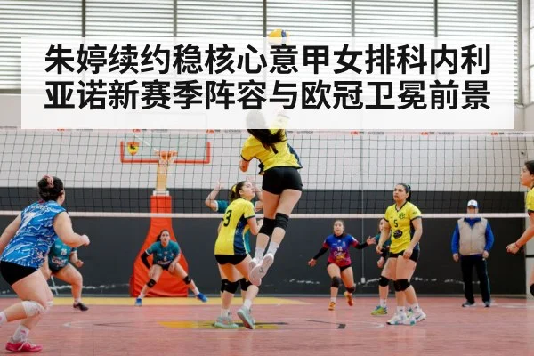 朱婷续约稳核心意甲女排科内利亚诺新赛季阵容与欧冠卫冕前景