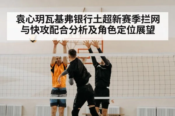 袁心玥瓦基弗银行土超新赛季拦网与快攻配合分析及角色定位展望