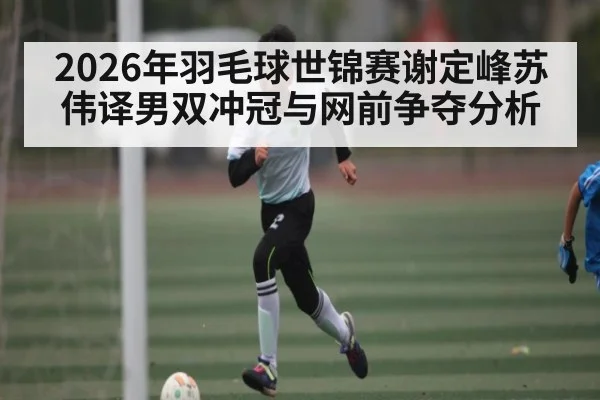 2026年羽毛球世锦赛谢定峰苏伟译男双冲冠与网前争夺分析